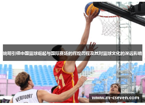 姚明引领中国篮球崛起与国际赛场的辉煌历程及其对篮球文化的深远影响