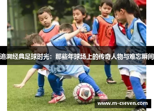 追溯经典足球时光：那些年球场上的传奇人物与难忘瞬间