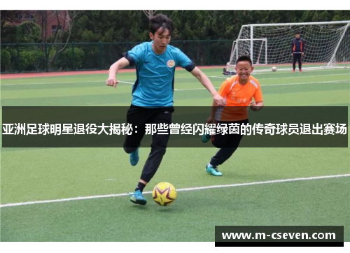 亚洲足球明星退役大揭秘：那些曾经闪耀绿茵的传奇球员退出赛场