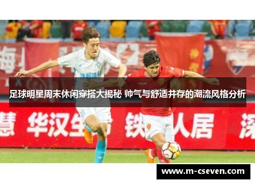 足球明星周末休闲穿搭大揭秘 帅气与舒适并存的潮流风格分析
