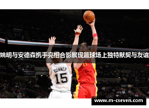 姚明与安德森携手亮相合影展现篮球场上独特默契与友谊