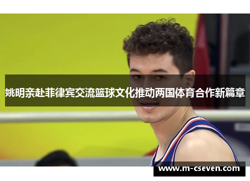 姚明亲赴菲律宾交流篮球文化推动两国体育合作新篇章