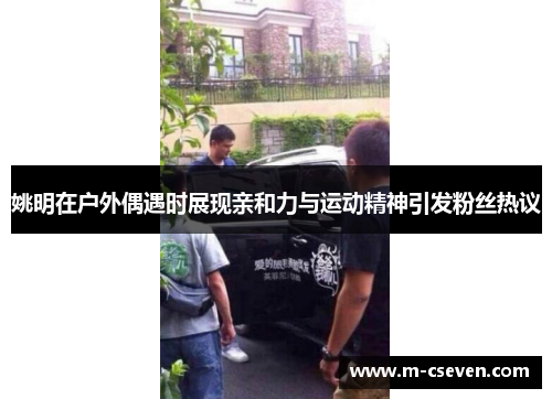 姚明在户外偶遇时展现亲和力与运动精神引发粉丝热议